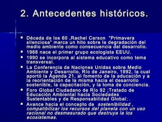 2. Antecedentes históricos.2. Antecedentes históricos.
 Década de los 60 ,Rachel Carson “PrimaveraDécada de los 60 ,Rachel Carson “Primavera
silenciosa” marca un hito sobre la degradación delsilenciosa” marca un hito sobre la degradación del
medio ambiente como consecuencia del desarrollo.medio ambiente como consecuencia del desarrollo.
 1968 nace el primer grupo ecologista EEUU.1968 nace el primer grupo ecologista EEUU.
 1990 se incorpora al sistema educativo como tema1990 se incorpora al sistema educativo como tema
transversal.transversal.
 La Conferencia de Naciones Unidas sobre MedioLa Conferencia de Naciones Unidas sobre Medio
Ambiente y Desarrollo, Río de Janeiro, 1992, la cualAmbiente y Desarrollo, Río de Janeiro, 1992, la cual
aportó la Agenda 21, al fomento de la educación y aaportó la Agenda 21, al fomento de la educación y a
la reorientación de la misma hacia el desarrollola reorientación de la misma hacia el desarrollo
sostenible, la capacitación, y la toma de conciencia.sostenible, la capacitación, y la toma de conciencia.
 Foro Global Ciudadano de Río 92 ;Tratado deForo Global Ciudadano de Río 92 ;Tratado de
Educación Ambiental hacia SociedadesEducación Ambiental hacia Sociedades
Sustentables y de Responsabilidad GlobalSustentables y de Responsabilidad Global ; .; .
 Avance hacia el concepto deAvance hacia el concepto de sostenibilidad ,sostenibilidad ,
compatibilizar los recursos del planeta con un usocompatibilizar los recursos del planeta con un uso
racional no desmesurado que destruya la losracional no desmesurado que destruya la los
ecosistemas.ecosistemas.
 