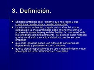 3. Definición.3. Definición.
 El medio ambiente es el “El medio ambiente es el “entorno que nos rodea y queentorno que nos rodea y que
condiciona nuestra vida y nuestro desarrollo”.condiciona nuestra vida y nuestro desarrollo”.
 La educación ambiental, surgida en los años 70, comoLa educación ambiental, surgida en los años 70, como
respuesta a la crisis ambiental, debe entenderse como unrespuesta a la crisis ambiental, debe entenderse como un
proceso de aprendizaje que debe facilitar la comprensión deproceso de aprendizaje que debe facilitar la comprensión de
las realidades del medioambiente, del proceso socio históricolas realidades del medioambiente, del proceso socio histórico
que ha conducido a su actual deterioro; que tiene comoque ha conducido a su actual deterioro; que tiene como
propósitopropósito
 que cada individuo posea una adecuada conciencia deque cada individuo posea una adecuada conciencia de
dependencia y pertenencia con su entorno,dependencia y pertenencia con su entorno,
 que seque se sienta responsable de su uso y mantenimiento, y quesienta responsable de su uso y mantenimiento, y que
sea capaz de tomar decisiones en este planosea capaz de tomar decisiones en este plano
 