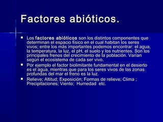 Factores abióticos.Factores abióticos.
 LosLos factores abióticosfactores abióticos son los distintos componentes queson los distintos componentes que
determinan el espacio físico en el cual habitan los seresdeterminan el espacio físico en el cual habitan los seres
vivos; entre los más importantes podemos encontrar: el agua,vivos; entre los más importantes podemos encontrar: el agua,
la temperatura, la luz, el pH, el suelo y los nutrientes. Son losla temperatura, la luz, el pH, el suelo y los nutrientes. Son los
principales frenos del crecimiento de la población. Varíanprincipales frenos del crecimiento de la población. Varían
según el ecosistema de cada ser vivo.según el ecosistema de cada ser vivo.
 Por ejemplo el factor biolimitante fundamental en el desiertoPor ejemplo el factor biolimitante fundamental en el desierto
es el agua, mientras que para los seres vivos de las zonases el agua, mientras que para los seres vivos de las zonas
profundas del mar el freno es la luz.profundas del mar el freno es la luz.
 Relieve; Altitud; Exposición; Formas de relieve; Clima ;Relieve; Altitud; Exposición; Formas de relieve; Clima ;
Precipitaciones; Viento; Humedad etc.Precipitaciones; Viento; Humedad etc.
 
