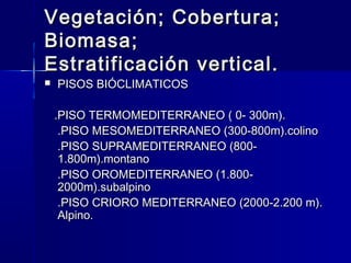 Vegetación; Cobertura;Vegetación; Cobertura;
Biomasa;Biomasa;
Estratificación vertical.Estratificación vertical.
 PISOS BIÓCLIMATICOSPISOS BIÓCLIMATICOS
.PISO TERMOMEDITERRANEO ( 0- 300m)..PISO TERMOMEDITERRANEO ( 0- 300m).
.PISO MESOMEDITERRANEO (300-800m).colino.PISO MESOMEDITERRANEO (300-800m).colino
.PISO SUPRAMEDITERRANEO (800-.PISO SUPRAMEDITERRANEO (800-
1.800m).montano1.800m).montano
.PISO OROMEDITERRANEO (1.800-.PISO OROMEDITERRANEO (1.800-
2000m).subalpino2000m).subalpino
.PISO CRIORO MEDITERRANEO (2000-2.200 m)..PISO CRIORO MEDITERRANEO (2000-2.200 m).
Alpino.Alpino.
 