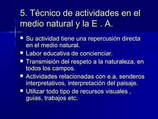 5. Técnico de actividades en el5. Técnico de actividades en el
medio natural y la E . A.medio natural y la E . A.
 Su actividad tiene una repercusión directaSu actividad tiene una repercusión directa
en el medio natural.en el medio natural.
 Labor educativa de concienciar.Labor educativa de concienciar.
 Transmisión del respeto a la naturaleza, enTransmisión del respeto a la naturaleza, en
todos los campos.todos los campos.
 Actividades relacionadas con e.a, senderosActividades relacionadas con e.a, senderos
interpretativos, interpretación del paisaje.interpretativos, interpretación del paisaje.
 Utilizar todo tipo de recursos visuales ,Utilizar todo tipo de recursos visuales ,
guías, trabajos etc.guías, trabajos etc.
 