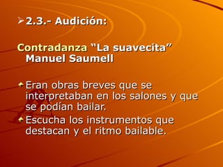 2.3.- Audición:  Contradanza  “La suavecita” Manuel Saumell Eran obras breves que se interpretaban en los salones y que se podían bailar. Escucha los instrumentos que destacan y el ritmo bailable. 