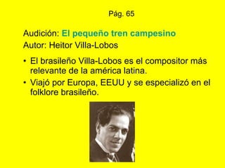 Pág. 65 Audición:  El pequeño tren campesino Autor: Heitor Villa-Lobos El brasileño Villa-Lobos es el compositor más relevante de la américa latina.  Viajó por Europa, EEUU y se especializó en el folklore brasileño. 