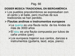 Pág. 66 DOSIER MÚSICA TRADICIONAL EN IBEROAMÉRICA Los pueblos precolombinos se expresaban con el canto y el baile, pero muchas de sus tradiciones se han perdido. Flautas andinas e instrumentos europeos La  quena  es una flauta recta  de los Andes de más de 3000 años El  sicu  es una flauta compuesta por tubos de caña unidos (pan) Los europeos trajeron sus cantos, danzas e instrumentos (guitarra, laúd, arpa, piano) 