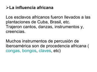 La influencia africana Los esclavos africanos fueron llevados a las plantaciones de Cuba, Brasil, etc. Trajeron cantos, danzas, instrumentos y, creencias. Muchos instrumentos de percusión de iberoamérica son de procedencia africana ( congas, bongos ,  claves , etc)  