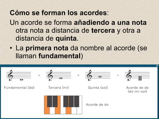   Cómo se forman los acordes : Un acorde se forma  añadiendo a una nota  otra nota a distancia de  tercera  y otra a distancia de  quinta . La  primera nota  da nombre al acorde (se llaman  fundamental ) 