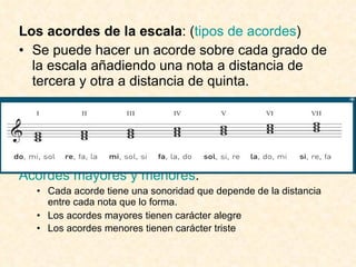 Los acordes de la escala : ( tipos de acordes ) Se puede hacer un acorde sobre cada grado de la escala añadiendo una nota a distancia de tercera y otra a distancia de quinta. Acordes mayores y menores : Cada acorde tiene una sonoridad que depende de la distancia entre cada nota que lo forma. Los acordes mayores tienen carácter alegre Los acordes menores tienen carácter triste 