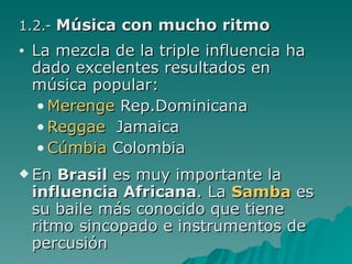 1.2.-  Música con mucho ritmo La mezcla de la triple influencia ha dado excelentes resultados en música popular: Merenge   Rep.Dominicana Reggae   Jamaica Cúmbia   Colombia En  Brasil  es muy importante la  influencia Africana . La  Samba   es su baile más conocido que tiene ritmo sincopado e instrumentos de percusión 