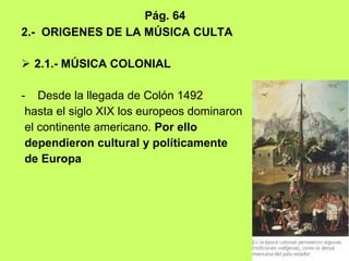 Pág. 64 2.-  ORIGENES DE LA MÚSICA CULTA 2.1.- MÚSICA COLONIAL Desde la llegada de Colón 1492 hasta el siglo XIX los europeos dominaron el continente americano.  Por ello dependieron cultural y políticamente de Europa   
