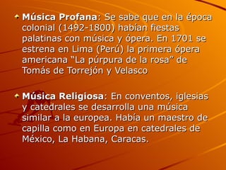 Música Profana : Se sabe que en la época colonial (1492-1800) habían fiestas palatinas con música y ópera. En 1701 se estrena en Lima (Perú) la primera ópera americana “La púrpura de la rosa” de Tomás de Torrejón y Velasco Música Religiosa : En conventos, iglesias y catedrales se desarrolla una música similar a la europea. Había un maestro de capilla como en Europa en catedrales de México, La Habana, Caracas. 