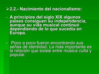 2.2.- Nacimiento del nacionalismo: A principios del siglo XIX algunos países consiguen su independencia, aunque su vida musical continuó dependiendo de lo que sucedía en Europa. -  Poco a poco fueron encontrando sus señas de identidad. La más importante es la relación que existe entre música culta y popular. 