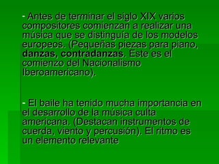 Antes de terminar el siglo XIX varios compositores comienzan a realizar una música que se distinguía de los modelos europeos. (Pequeñas piezas para piano,  danzas, contradanzas . Este es el comienzo del Nacionalismo Iberoamericano). El baile ha tenido mucha importancia en el desarrollo de la música culta americana. (Destacan instrumentos de cuerda, viento y percusión). El ritmo es un elemento relevante 