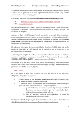 Derecho Empresarial 1º Empresa y tecnología Melanie Nogué Fructuoso
6
No obstante, esta exoneración no es absoluta ni necesaria, pues como dice en el artículo
1.105, no será de aplicación en los casos expresamente mencionados en la ley, y cuando
expresamente lo declare la obligación.
Cabe añadir que en el caso de las obligaciones genéricas no será de aplicación.
5.2. RESPONSABILIDAD DEL DEUDOR POR INCUMPLIMIENTO A ÉL IMPUTABLE
5.2.1. LA CULPA O NEGLIGENCIA
Está definida en el artículo 1.104.1º: “omisión de aquella diligencia que exija la naturaleza de
la obligación y corresponda a las circunstancias de las personas, del tiempo y del lugar”. Es
decir, falta de diligencia.
Además, en el art. 1.104.2º dice que: “cuando la obligación no exprese la diligencia que ha de
prestarse en su cumplimiento, se exigirá la que correspondiera a un buen padre de familia”.
Aquí se establece un criterio de sentido común mediante el recurso a la idea del bonus
paterfamilias: la diligencia que despliegan las personas en el cumplimiento de las
obligaciones (normalmente).
No obstante, esto opera de forma subsidiaria. En el art. 1.104.1º dice cuál es la
diligencia requerida, la cual depende de la naturaleza de la prestación y las
circunstancias de la obligación.
Así, la diligencia exigible al deudor podrá ser substancialmente diferente en similares
relaciones obligatorias y genera la necesidad de tener presente la denominada
GRADUACION DE LA CULPA; puede ser grave, leve o levísima.
Finalmente, el cc usa la noción de culpa en un sentido amplio: no existe conducta
malévola del deudor, sino que basta que éste incumpla o cumpla defectuosamente lo
prometido por olvido, descuido, dejadez…
5.2.2. EL DOLO
El cc no define el dolo como eventual conducta del deudor en las relaciones
obligatorias. Pero ofrece unas claves:
i) El dolo consiste en una actuación consciente y deliberada del deudor, que
de mala fe, se resiste a cumplir cuanto debe.
ii) La actuación dolosa es considerada por el ordenamiento jurídico de mayor
gravedad que la culposa. Por ello, el Código civil prohíbe:
i. Que los Tribunales puedan moderar o mitigar la responsabilidad
dimanante de dolo, mientras que les encomienda dicha
moderación en caso de conducta culposa.
ii. Que el acreedor renuncia anticipadamente a exigir la
responsabilidad derivada del dolo.
Finalmente, cabe añadir que según el cc, la noción de dolo se puede diversificar en:
vicio del consentimiento y conducta del deudor reacio al cumplimiento.
 