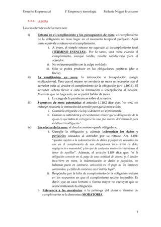 Derecho Empresarial 1º Empresa y tecnología Melanie Nogué Fructuoso
7
5.2.3. LA MORA
Las características de la mora son:
i) Retraso en el cumplimiento y los presupuestos de mora: el cumplimiento
de la obligación no tiene lugar en el momento temporal prefijado. Aquí
mora equivale a retraso en el cumplimiento.
i. A veces, el simple retraso no equivale al incumplimiento total
(TÉRMINO ESENCIAL). Por lo tanto, será mora cuando el
cumplimiento, aunque tardío, resulte satisfactorio para el
acreedor.
ii. No es incompatible con la culpa o el dolo.
iii. Solo se podrá producir en las obligaciones positivas (dar o
hacer).
ii) La constitución en mora: la intimación o interpelación (exigir
explicaciones). Para que el retraso se convierta en mora es necesario que el
acreedor exija al deudor el cumplimiento de la obligación (art. 1.100.1). El
acreedor deberá llevar a cabo la intimación o interpelación al deudor.
Mientras que no haga esto, no se podrá hablar de mora.
i. La carga de la prueba recae sobre el acreedor.
iii) Supuestos de mora automática: el artículo 1.110.2 dice que: “no será, sin
embargo, necesaria la intimación del acreedor para que la mora exista:
i. Cuando la obligación o la ley lo declaren así expresamente.
ii. Cuando su naturaleza y circunstancias resulte que la designación de la
época en que había de entregarse la cosa, fue motivo determinante para
establecer la obligación”.
iv) Los efectos de la mora: el deudor moroso queda obligado a:
i. Cumplir la obligación y, además indemnizar los daños y
perjuicios causados al acreedor por su retraso. Art. 1.101:
“quedan sujetos a la indemnización de daños y perjuicios causados los
que en el cumplimiento de sus obligaciones incurrieren en dolo,
negligencia o morosidad, y los que de cualquier modo contravinieren al
tenor de aquéllas”. Además, el artículo 1.108 dice que: “si la
obligación consiste en el, pago de una cantidad de dinero, y el deudor
incurriere en mora, la indemnización de daños y perjuicios, no
habiendo pacto en contrario, consistirá en el pago de los intereses
convenidos, y a falta de convenio, en el interés legal”.
ii. Responder por la falta de cumplimiento de la obligación incluso
en los supuestos en que el cumplimiento resulte imposible. Es
decir, que en caso fortuito o fuerza mayor no excluyen que se
acabe realizando la obligación.
b. Referencia a las moratorias: a la prórroga del plazo o término de
cumplimiento se la denomina MORATORIA.
 