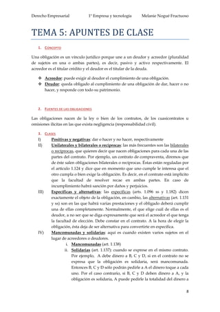 Derecho Empresarial 1º Empresa y tecnología Melanie Nogué Fructuoso
8
TEMA 5: APUNTES DE CLASE
1. CONCEPTO
Una obligación es un vínculo jurídico porque une a un deudor y acreedor (pluralidad
de sujetos en una o ambas partes), es decir, pasivo y activo respectivamente. El
acreedor es el titular crédito y el deudor es el titular de la deuda.
 Acreedor: puede exigir al deudor el cumplimiento de una obligación.
 Deudor: queda obligado al cumplimiento de una obligación de dar, hacer o no
hacer, y responde con todo su patrimonio.
2. FUENTES DE LAS OBLIGACIONES
Las obligaciones nacen de la ley o bien de los contratos, de los cuasicontratos u
omisiones ilícitas en las que exista negligencia (responsabilidad civil).
3. CLASES
I) Positivas y negativas: dar o hacer y no hacer, respectivamente
II) Unilaterales y bilaterales o recíprocas: las más frecuentes son las bilaterales
o recíprocas, que quieren decir que nacen obligaciones para cada una de las
partes del contrato. Por ejemplo, un contrato de compraventa, diremos que
de éste salen obligaciones bilaterales o recíprocas. Éstas están reguladas por
el artículo 1.124 y dice que en momento que uno cumple le interesa que el
otro cumpla o bien exige la obligación. Es decir, en el contrato está implícito
que la facultad de resolver recae en ambas partes. En caso de
incumplimiento habrá sanción por daños y perjuicios.
III) Específicas y alternativas: las específicas (arts. 1.096 ss y 1.182) dicen
exactamente el objeto de la obligación, en cambio, las alternativas (art. 1.131
y ss) son en las que habrá varias prestaciones y el obligado deberá cumplir
una de ellas completamente. Normalmente, el que elige cuál de ellas es el
deudor, a no ser que se diga expresamente que será el acreedor el que tenga
la facultad de elección. Debe constar en el contrato. A la hora de elegir la
obligación, ésta deja de ser alternativa para convertirte en específica.
IV) Mancomunadas y solidarias: aquí es cuando existen varios sujetos en el
lugar de acreedores o deudores.
i. Mancomunadas (art. 1.138)
ii. Solidarias (art. 1.137): cuando se exprese en el mismo contrato.
Por ejemplo, A debe dinero a B, C y D, si en el contrato no se
expresa que la obligación es solidaria, será mancomunada.
Entonces B, C y D sólo podrán pedirle a A el dinero toque a cada
uno. Por el caso contrario, si B, C y D deben dinero a A, y la
obligación es solidaria, A puede pedirle la totalidad del dinero a
 