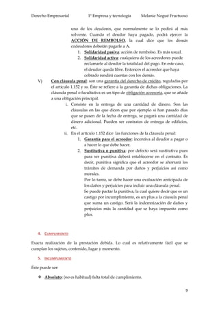 Derecho Empresarial 1º Empresa y tecnología Melanie Nogué Fructuoso
9
uno de los deudores, que normalmente se lo pedirá al más
solvente. Cuando el deudor haya pagado, podrá ejercer la
ACCIÓN DE REMBOLSO, la cual dice que los demás
codeudores deberán pagarle a A.
1. Solidaridad pasiva: acción de rembolso. Es más usual.
2. Solidaridad activa: cualquiera de los acreedores puede
reclamarle al deudor la totalidad del pago. En este caso,
el deudor queda libre. Entonces el acreedor que haya
cobrado rendirá cuentas con los demás.
V) Con cláusula penal: son una garantía del derecho de crédito, reguladas por
el artículo 1.152 y ss. Éste se refiere a la garantía de dichas obligaciones. La
cláusula penal o facultativa es un tipo de obligación accesoria, que se añade
a una obligación principal.
i. Consiste en la entrega de una cantidad de dinero. Son las
cláusulas en las que dicen que por ejemplo si han pasado días
que se pasen de la fecha de entrega, se pagará una cantidad de
dinero adicional. Pueden ser contratos de entrega de edificios,
etc.
ii. En el artículo 1.152 dice las funciones de la cláusula penal:
1. Garantía para el acreedor: incentiva al deudor a pagar o
a hacer lo que debe hacer.
2. Sustitutiva o punitiva: por defecto será sustitutiva pues
para ser punitiva deberá establecerse en el contrato. Es
decir, punitiva significa que el acreedor se ahorrará los
trámites de demanda por daños y perjuicios así como
morales.
Por lo tanto, se debe hacer una evaluación anticipada de
los daños y perjuicios para incluir una cláusula penal.
Se puede pactar la punitiva, la cual quiere decir que es un
castigo por incumplimiento, es un plus a la cáusula penal
que suma un castigo. Será la indemnización de daños y
perjuicios más la cantidad que se haya impuesto como
plus.
4. CUMPLIMIENTO
Exacta realización de la prestación debida. Lo cual es relativamente fácil que se
cumplan los sujetos, contenido, lugar y momento.
5. INCUMPLIMIENTO
Éste puede ser:
 Absoluto: (no es habitual) falta total de cumplimiento.
 
