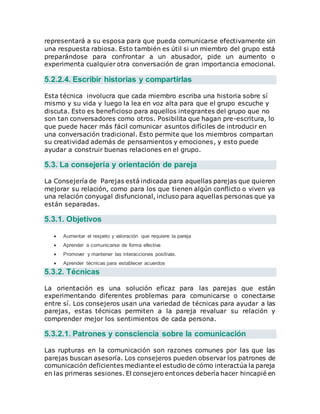 representará a su esposa para que pueda comunicarse efectivamente sin
una respuesta rabiosa. Esto también es útil si un miembro del grupo está
preparándose para confrontar a un abusador, pide un aumento o
experimenta cualquier otra conversación de gran importancia emocional.
5.2.2.4. Escribir historias y compartirlas
Esta técnica involucra que cada miembro escriba una historia sobre sí
mismo y su vida y luego la lea en voz alta para que el grupo escuche y
discuta. Esto es beneficioso para aquellos integrantes del grupo que no
son tan conversadores como otros. Posibilita que hagan pre-escritura, lo
que puede hacer más fácil comunicar asuntos difíciles de introducir en
una conversación tradicional. Esto permite que los miembros compartan
su creatividad además de pensamientos y emociones, y esto puede
ayudar a construir buenas relaciones en el grupo.
5.3. La consejería y orientación de pareja
La Consejería de Parejas está indicada para aquellas parejas que quieren
mejorar su relación, como para los que tienen algún conflicto o viven ya
una relación conyugal disfuncional, incluso para aquellas personas que ya
están separadas.
5.3.1. Objetivos
 Aumentar el respeto y valoración que requiere la pareja
 Aprender a comunicarse de forma efectiva
 Promover y mantener las interacciones positivas.
 Aprender técnicas para establecer acuerdos
5.3.2. Técnicas
La orientación es una solución eficaz para las parejas que están
experimentando diferentes problemas para comunicarse o conectarse
entre sí. Los consejeros usan una variedad de técnicas para ayudar a las
parejas, estas técnicas permiten a la pareja revaluar su relación y
comprender mejor los sentimientos de cada persona.
5.3.2.1. Patrones y consciencia sobre la comunicación
Las rupturas en la comunicación son razones comunes por las que las
parejas buscan asesoría. Los consejeros pueden observar los patrones de
comunicación deficientes mediante el estudio de cómo interactúa la pareja
en las primeras sesiones. El consejero entonces debería hacer hincapié en
 
