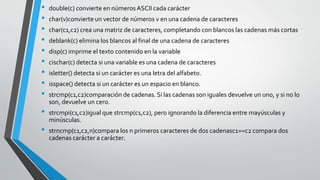 • double(c) convierte en números ASCII cada carácter
• char(v)convierte un vector de números v en una cadena de caracteres
• char(c1,c2) crea una matriz de caracteres, completando con blancos las cadenas más cortas
• deblank(c) elimina los blancos al final de una cadena de caracteres
• disp(c) imprime el texto contenido en la variable
• cischar(c) detecta si una variable es una cadena de caracteres
• isletter() detecta si un carácter es una letra del alfabeto.
• isspace() detecta si un carácter es un espacio en blanco.
• strcmp(c1,c2)comparación de cadenas. Si las cadenas son iguales devuelve un uno, y si no lo
son, devuelve un cero.
• strcmpi(c1,c2)igual que strcmp(c1,c2), pero ignorando la diferencia entre mayúsculas y
minúsculas.
• strncmp(c1,c2,n)compara los n primeros caracteres de dos cadenasc1==c2 compara dos
cadenas carácter a carácter.
 