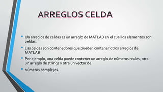 • Un arreglos de celdas es un arreglo de MATLAB en el cual los elementos son
celdas.
• Las celdas son contenedores que pueden contener otros arreglos de
MATLAB
• Por ejemplo, una celda puede contener un arreglo de números reales, otra
un arreglo de strings y otra un vector de
• números complejos.
 