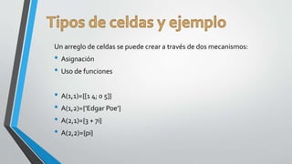 Un arreglo de celdas se puede crear a través de dos mecanismos:
• Asignación
• Uso de funciones
• A(1,1)={[1 4; 0 5]}
• A(1,2)={’Edgar Poe’}
• A(2,1)={3 + 7i}
• A(2,2)={pi}
 