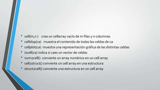 • cell(m,n ) crea un cellarray vacío de m filas y n columnas
• celldisp(ca) muestra el contenido de todas las celdas de ca
• cellplot(ca) muestra una representación gráfica de las distintas celdas
• iscell(ca) indica si caes un vector de celdas
• num2cell() convierte un array numérico en un cell array
• cell2struct() convierte un cell array en una estructura
• struct2cell() convierte una estructura en un cell array
 
