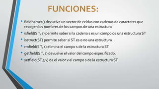 • fieldnames() devuelve un vector de celdas con cadenas de caracteres que
recogen los nombres de los campos de una estructura
• isfield(ST, s) permite saber si la cadena s es un campo de una estructura ST
• isstruct(ST) permite saber si ST es o no una estructura
• rmfield(ST, s) elimina el campo s de la estructura ST
• getfield(ST, s) devuelve el valor del campo especificado.
• setfield(ST,s,v) da el valor v al campo s de la estructura ST.
 