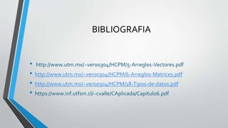 BIBLIOGRAFIA
• http://www.utm.mx/~vero0304/HCPM/5-Arreglos-Vectores.pdf
• http://www.utm.mx/~vero0304/HCPM/6-Arreglos-Matrices.pdf
• http://www.utm.mx/~vero0304/HCPM/18-Tipos-de-datos.pdf
• https://www.inf.utfsm.cl/~cvalle/CAplicada/Capitulo6.pdf
 