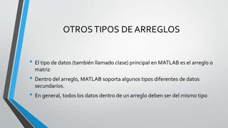 OTROSTIPOS DE ARREGLOS
• El tipo de datos (también llamado clase) principal en MATLAB es el arreglo o
matriz
• Dentro del arreglo, MATLAB soporta algunos tipos diferentes de datos
secundarios.
• En general, todos los datos dentro de un arreglo deben ser del mismo tipo
 