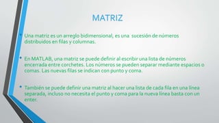 MATRIZ
• Una matriz es un arreglo bidimensional, es una sucesión de números
distribuidos en filas y columnas.
• En MATLAB, una matriz se puede definir al escribir una lista de números
encerrada entre corchetes. Los números se pueden separar mediante espacios o
comas. Las nuevas filas se indican con punto y coma.
• También se puede definir una matriz al hacer una lista de cada fila en una línea
separada, incluso no necesita el punto y coma para la nueva línea basta con un
enter.
 