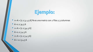 • >>A = [1 2 3; 4 5 6] % es una matriz con 2 filas y 3 columnas
• A =1 2 34 5 6
• >>A = [1 2 3;4 5 6]
• A =1 2 3 4 5 6
• >>A = [1 2 3 4 5 6]
• A = 1 2 3 4 5 6
 