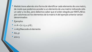 • Matlab tiene además otra forma de identificar cada elemento de una matriz,
de modo que podemos acceder a un elemento de una matriz indicando sólo
un valor y no dos, pero debemos saber que el orden elegido por MATLAB es
por columnas así los elementos de la matriz A del ejemplo anterior serían
denominados:
• Ejemplos
• >>A = [1 2 3; 4 5 6] ;
• >>A(5)%accede al elemento
• A(1,3)
• ans=3
 
