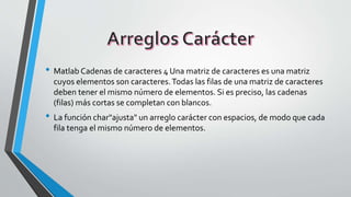 • Matlab Cadenas de caracteres 4 Una matriz de caracteres es una matriz
cuyos elementos son caracteres.Todas las filas de una matriz de caracteres
deben tener el mismo número de elementos. Si es preciso, las cadenas
(filas) más cortas se completan con blancos.
• La función char"ajusta" un arreglo carácter con espacios, de modo que cada
fila tenga el mismo número de elementos.
 