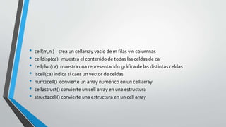 • cell(m,n ) crea un cellarray vacío de m filas y n columnas
• celldisp(ca) muestra el contenido de todas las celdas de ca...