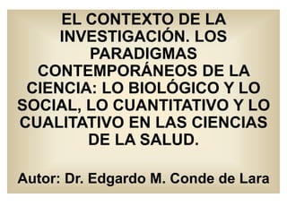 EL CONTEXTO DE LA
INVESTIGACIÓN. LOS
PARADIGMAS
CONTEMPORÁNEOS DE LA
CIENCIA: LO BIOLÓGICO Y LO
SOCIAL, LO CUANTITATIVO Y LO
CUALITATIVO EN LAS CIENCIAS
DE LA SALUD.
Autor: Dr. Edgardo M. Conde de Lara
 