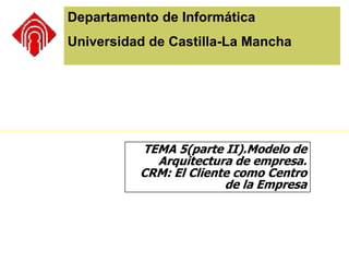 Departamento de Informática Universidad de Castilla-La Mancha TEMA 5(parte II).Modelo de Arquitectura de empresa. CRM: El Cliente como Centro de la Empresa 