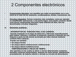 2 Componentes electrónicos Componentes discretos : son aquellos que están encapsulados uno a uno, como es el caso de los resistores, condensadores, diodos, transistores, etc.  Circuitos integrados : forman conjuntos más complejos, como por ejemplo un amplificador operacional o una puerta lógica, que pueden contener desde unos pocos componentes discretos hasta millones de ellos. Son los denominados circuitos integrados.  Elementos auxiliares:  -INTERRUPTOR DE  POSICIÓN FINAL O DE CARRERA. Aparato empleado en la etapa de detección y fabricado específicamente para indicar, informar y controlar la presencia, ausencia o posición de una máquina o parte de ella siendo accionado por ellas mismas mediante contacto físico (ataque). Pueden ser también: + De ataque frontal. + De ataque lateral unidireccional o bidireccional. + De ataque lateral multidireccional. -TEMPORIZADORES O RELES DE TIEMPO. Son aparatos en los cuales se abren o cierran determinados contactos, llamados contactos temporizados, después de cierto tiempo, debidamente preestablecido, de haberse abierto o cerrado su circuito de alimentación. 