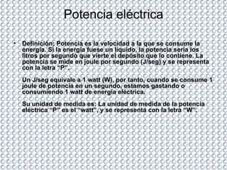 Potencia eléctrica Definición: Potencia es la velocidad a la que se consume la energía. Si la energía fuese un líquido, la potencia sería los litros por segundo que vierte el depósito que lo contiene. La potencia se mide en joule por segundo (J/seg) y se representa con la letra “P”. Un J/seg equivale a 1 watt (W), por tanto, cuando se consume 1 joule de potencia en un segundo, estamos gastando o consumiendo 1 watt de energía eléctrica. Su unidad de medida es: La unidad de medida de la potencia eléctrica “P” es el “watt”, y se representa con la letra “W”.  