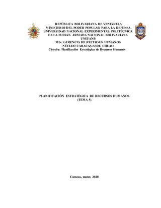 | REPÚBLICA BOLIVARIANA DE VENEZUELA
MINISTERIO DEL PODER POPULAR PARA LA DEFENSA
UNIVERSIDAD NACIONAL EXPERIMENTAL POLITÉCNICA
DE LA FUERZA ARMADA NACIONAL BOLIVARIANA
UNEFANB
MSc. GERENCIA DE RECURSOS HUMANOS
NÚCLEO CARACAS-SEDE CHUAO
Cátedra: Planificación Estratégica de Recursos Humanos
PLANIFICACIÓN ESTRATÉGICA DE RECURSOS HUMANOS
(TEMA 5)
Caracas, marzo 2020
 