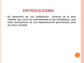 ERITROLEUCEMIA
 Se caracteriza por una proliferación excesiva de la serie
eritroide, que cursa con anormalidades en los eritroblastos y que
suele acompañarse de una hiperproducción granulocítica, pero
de menor cantidad.
 