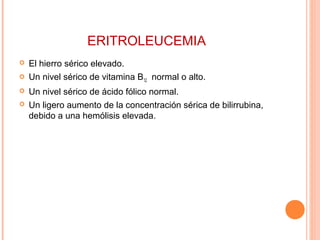 ERITROLEUCEMIA
 El hierro sérico elevado.
 Un nivel sérico de vitamina B12 normal o alto.
 Un nivel sérico de ácido fólico normal.
 Un ligero aumento de la concentración sérica de bilirrubina,
debido a una hemólisis elevada.
 