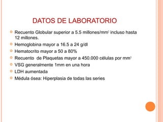 DATOS DE LABORATORIO
 Recuento Globular superior a 5.5 millones/mm3
incluso hasta
12 millones.
 Hemoglobina mayor a 16.5 a 24 g/dl
 Hematocrito mayor a 50 a 80%
 Recuento de Plaquetas mayor a 450.000 células por mm3
 VSG generalmente 1mm en una hora
 LDH aumentada
 Médula ósea: Hiperplasia de todas las series
 