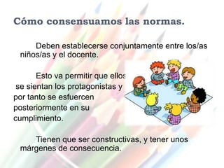 Cómo consensuamos las normas.

     Deben establecerse conjuntamente entre los/as
 niños/as y el docente.

       Esto va permitir que ellos
 se sientan los protagonistas y
por tanto se esfuercen
posteriormente en su
cumplimiento.

    Tienen que ser constructivas, y tener unos
 márgenes de consecuencia.
 