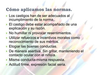 Cómo aplicamos las normas.
   Los castigos han de ser adecuados al
    incumplimiento de la norma,.
   El castigo debe estar acompañado de una
    explicación y su razón.
   No humillar ni provocar resentimientos.
   Utilizar refuerzos e incentivos morales como
    reconocimiento de sus méritos.
   Elogiar las buenas conductas.
   De manera asertiva. Sin gritar, manteniendo el
    contacto ocular con el niño/a.
   Misma conducta-misma respuesta.
   Actitud firme, expresión facial seria.
 