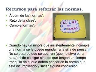 Recursos para reforzar las normas.
   ‘Álbum de las normas’.
   ‘Reto de la clase’.
   ‘Cumplenormas’.




   Cuando hay un niño/a que insistentemente incumple
    una norma se le puede mandar a la silla de pensar.
    No se trata de que se aburran (que no sirve para
    nada) ni de castigar sino de que tengan un tiempo
    tranquilo en el que deben pensar en la norma que
    está incumpliendo y sacar alguna conclusión
 