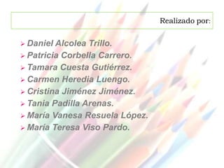 Realizado por:


 Daniel Alcolea Trillo.
 Patricia Corbella Carrero.
 Tamara Cuesta Gutiérrez.
 Carmen Heredia Luengo.
 Cristina Jiménez Jiménez.
 Tania Padilla Arenas.
 María Vanesa Resuela López.
 María Teresa Viso Pardo.
 
