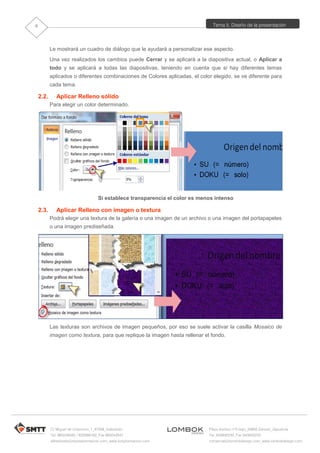 Tema 5. Diseño de la presentación
C/ Miguel de Unamuno, 1_47008_Valladolid
Tel. 983249455 / 625569162_Fax 983243547
alfredovela@revistaformacion.com_www.ticsyformacion.com
Plaza Iturrilun nº5 bajo_20800 Zarautz_Gipuzkoa
Tel. 943830230_Fax 943830233
comercial@lombokdesign.com_www.lombokdesign.com
8
Le mostrará un cuadro de diálogo que le ayudará a personalizar ese aspecto.
Una vez realizados los cambios puede Cerrar y se aplicará a la diapositiva actual, o Aplicar a
todo y se aplicará a todas las diapositivas, teniendo en cuenta que si hay diferentes temas
aplicados o diferentes combinaciones de Colores aplicadas, el color elegido, se ve diferente para
cada tema.
2.2. Aplicar Relleno sólido
Para elegir un color determinado.
Si establece transparencia el color es menos intenso
2.3. Aplicar Relleno con imagen o textura
Podrá elegir una textura de la galería o una imagen de un archivo o una imagen del portapapeles
o una imagen prediseñada.
Las texturas son archivos de imagen pequeños, por eso se suele activar la casilla Mosaico de
imagen como textura, para que replique la imagen hasta rellenar el fondo.
 