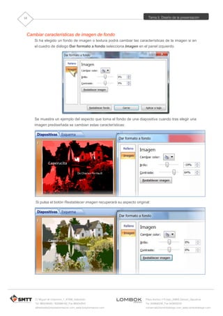 Tema 5. Diseño de la presentación
C/ Miguel de Unamuno, 1_47008_Valladolid
Tel. 983249455 / 625569162_Fax 983243547
alfredovela@revistaformacion.com_www.ticsyformacion.com
Plaza Iturrilun nº5 bajo_20800 Zarautz_Gipuzkoa
Tel. 943830230_Fax 943830233
comercial@lombokdesign.com_www.lombokdesign.com
10
Cambiar características de imagen de fondo
Si ha elegido un fondo de imagen o textura podrá cambiar las características de la imagen si en
el cuadro de diálogo Dar formato a fondo selecciona Imagen en el panel izquierdo.
Se muestra un ejemplo del aspecto que toma el fondo de una diapositiva cuando tras elegir una
imagen prediseñada se cambian estas características:
Si pulsa el botón Restablecer imagen recuperará su aspecto original:
 