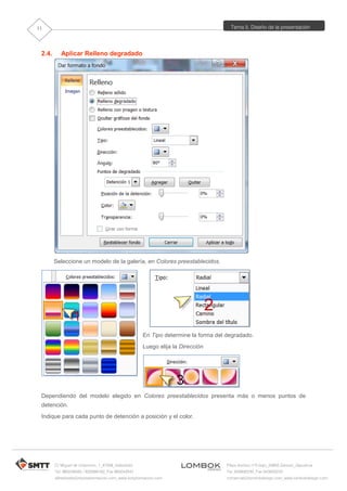 Tema 5. Diseño de la presentación
C/ Miguel de Unamuno, 1_47008_Valladolid
Tel. 983249455 / 625569162_Fax 983243547
alfredovela@revistaformacion.com_www.ticsyformacion.com
Plaza Iturrilun nº5 bajo_20800 Zarautz_Gipuzkoa
Tel. 943830230_Fax 943830233
comercial@lombokdesign.com_www.lombokdesign.com
11
2.4. Aplicar Relleno degradado
Seleccione un modelo de la galería, en Colores preestablecidos.
En Tipo determine la forma del degradado.
Luego elija la Dirección
Dependiendo del modelo elegido en Colores preestablecidos presenta más o menos puntos de
detención.
Indique para cada punto de detención a posición y el color.
 