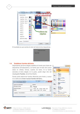 Tema 5. Diseño de la presentación
C/ Miguel de Unamuno, 1_47008_Valladolid
Tel. 983249455 / 625569162_Fax 983243547
alfredovela@revistaformacion.com_www.ticsyformacion.com
Plaza Iturrilun nº5 bajo_20800 Zarautz_Gipuzkoa
Tel. 943830230_Fax 943830233
comercial@lombokdesign.com_www.lombokdesign.com
5
El resultado es que cambia el color de fondo de las diapositivas.
1.4. Establecer fuentes del tema
Dependiendo del tema elegido establece la fuente para títulos de
diapositivas (Encabezados) y la fuente para el texto del cuerpo
(texto en viñetas, formas, cuadros de texto). Si la fuente
asociada al tema elegido no le gusta, puede elegir otra del
desplegable Fuentes, de la ficha Diseño.
Donde podrá determinar fuentes diferentes para títulos y cuerpo
es si selecciona Crear nuevas fuentes del tema…
 