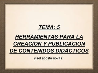 TEMA: 5
HERRAMIENTAS PARA LA
CREACION Y PUBLICACION
DE CONTENIDOS DIDÁCTICOS
yisel acosta novas
 